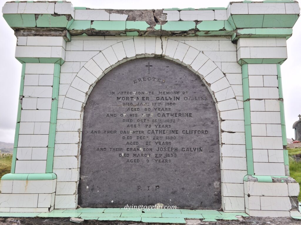 Tomb tiled with green and white tiles. Stone itself has the following inscription: Erected in affectionate memory of Mortimer Galvin of Liss died Jany 17th 1900 aged 80 years and of his wife Catherine died Oct 15th 1892 aged 73 years and their daugher Catherine Clifford died Dec 22nd 1890 aged 2? years and their grandson Joseph Galvin died March 7th 1899 aged years. 